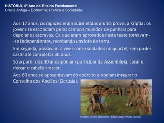 HISTÓRIA, 6º Ano do Ensino Fundamental 
Grécia Antiga – Economia, Política e Sociedade 
Aos 17 anos, os rapazes eram submetidos a uma prova, a Kríptia: os 
jovens se escondiam pelos campos munidos de punhais para 
degolar os escravos. Os que eram aprovados neste teste tornavam- 
-se independentes, recebendo um lote de terra. 
Em seguida, passavam a viver como soldados no quartel, sem poder 
casar até completar 30 anos. 
Só a partir dos 30 anos podiam participar da Assembleia, casar e 
deixar o cabelo crescer. 
Aos 60 anos se aposentavam do exército e podiam integrar o 
Conselho dos Anciãos (Gerúsia). 
Imagem: Jovens espartanos / Edgar Degas / Public Domain. 
 