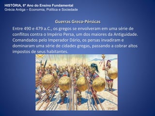 HISTÓRIA, 6º Ano do Ensino Fundamental 
Grécia Antiga – Economia, Política e Sociedade 
GGuueerrrraass GGrreeccoo--PPéérrssiiccaass 
Entre 490 e 479 a.C., os gregos se envolveram em uma série de 
conflitos contra o Império Persa, um dos maiores da Antiguidade. 
Comandados pelo Imperador Dário, os persas invadiram e 
dominaram uma série de cidades gregas, passando a cobrar altos 
impostos de seus habitantes. 
 