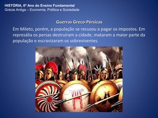 HISTÓRIA, 6º Ano do Ensino Fundamental 
Grécia Antiga – Economia, Política e Sociedade 
GGuueerrrraass GGrreeccoo--PPéérrssiiccaass 
Em Mileto, porém, a população se recusou a pagar os impostos. Em 
represália os persas destruíram a cidade, mataram a maior parte da 
população e escravizaram os sobreviventes. 
 