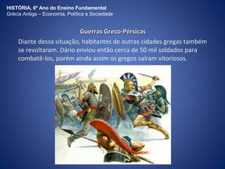 HISTÓRIA, 6º Ano do Ensino Fundamental 
Grécia Antiga – Economia, Política e Sociedade 
GGuueerrrraass GGrreeccoo--PPéérrssiiccaass 
Diante dessa situação, habitantes de outras cidades gregas também 
se revoltaram. Dário enviou então cerca de 50 mil soldados para 
combatê-los, porém ainda assim os gregos saíram vitoriosos. 
 