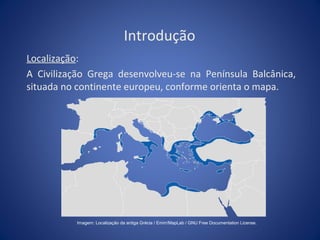 Introdução 
Localização: 
A Civilização Grega desenvolveu-se na Península Balcânica, 
situada no continente europeu, conforme orienta o mapa. 
Imagem: Localização da antiga Grécia / Emirr/MapLab / GNU Free Documentation License. 
 