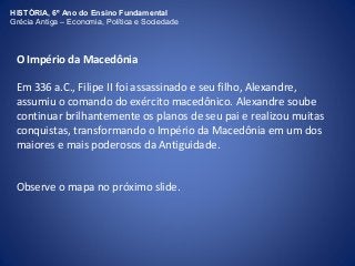HISTÓRIA, 6º Ano do Ensino Fundamental 
Grécia Antiga – Economia, Política e Sociedade 
O Império da Macedônia 
Em 336 a.C., Filipe II foi assassinado e seu filho, Alexandre, 
assumiu o comando do exército macedônico. Alexandre soube 
continuar brilhantemente os planos de seu pai e realizou muitas 
conquistas, transformando o Império da Macedônia em um dos 
maiores e mais poderosos da Antiguidade. 
Observe o mapa no próximo slide. 
 