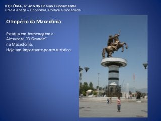 HISTÓRIA, 6º Ano do Ensino Fundamental 
Grécia Antiga – Economia, Política e Sociedade 
O Império da Macedônia 
Estátua em homenagem à 
Alexandre “O Grande” 
na Macedônia. 
Hoje um importante ponto turístico. 
 