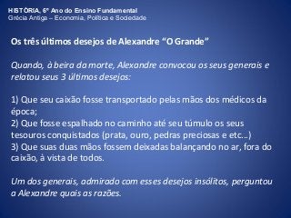 HISTÓRIA, 6º Ano do Ensino Fundamental 
Grécia Antiga – Economia, Política e Sociedade 
Os três últimos desejos de Alexandre “O Grande” 
Quando, à beira da morte, Alexandre convocou os seus generais e 
relatou seus 3 últimos desejos: 
1) Que seu caixão fosse transportado pelas mãos dos médicos da 
época; 
2) Que fosse espalhado no caminho até seu túmulo os seus 
tesouros conquistados (prata, ouro, pedras preciosas e etc...) 
3) Que suas duas mãos fossem deixadas balançando no ar, fora do 
caixão, à vista de todos. 
Um dos generais, admirado com esses desejos insólitos, perguntou 
a Alexandre quais as razões. 
 