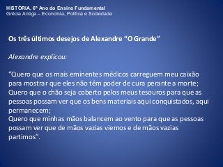 HISTÓRIA, 6º Ano do Ensino Fundamental 
Grécia Antiga – Economia, Política e Sociedade 
Os três últimos desejos de Alexandre “O Grande” 
Alexandre explicou: 
“Quero que os mais eminentes médicos carreguem meu caixão 
para mostrar que eles não têm poder de cura perante a morte; 
Quero que o chão seja coberto pelos meus tesouros para que as 
pessoas possam ver que os bens materiais aqui conquistados, aqui 
permanecem; 
Quero que minhas mãos balancem ao vento para que as pessoas 
possam ver que de mãos vazias viemos e de mãos vazias 
partimos”. 
 