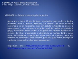 HISTÓRIA, 6º Ano do Ensino Fundamental 
Grécia Antiga – Economia, Política e Sociedade 
ATIVIDADE II – Debate e Interpretação de música 
Agora que a turma já tem bastante informação sobre a Grécia Antiga, 
proponha ouvir a música “Mulheres de Atenas”, de Chico Buarque, 
repetindo-a se for necessário. Inicie um debate instigando os alunos a 
expressarem o que acharam acerca do papel da mulher na sociedade 
grega, abordando pontos como: a ocupação em deveres domésticos, a 
geração de filhos, a dedicação e obediência ao marido, dentre tantas 
ouras possibilidades. Questione-os sobre como os mesmos temas são 
tratados na atualidade. Para finalizar, peça-lhes para fazer um registro 
escrito ou em desenho sobre o que aprenderam. 
Disponível em http://letras.mus.br/chico-buarque/45150/ ou 
http://www.youtube.com/watch?v=MabbVn0Rlv4 
 