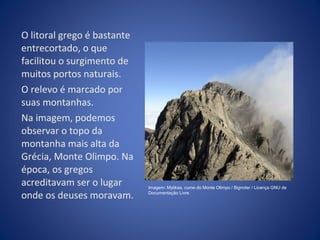 O litoral grego é bastante 
entrecortado, o que 
facilitou o surgimento de 
muitos portos naturais. 
O relevo é marcado por 
suas montanhas. 
Na imagem, podemos 
observar o topo da 
montanha mais alta da 
Grécia, Monte Olimpo. Na 
época, os gregos 
acreditavam ser o lugar 
onde os deuses moravam. 
Imagem: Mytikas, cume do Monte Olimpo / Bignoter / Licença GNU de 
Documentação Livre. 
 