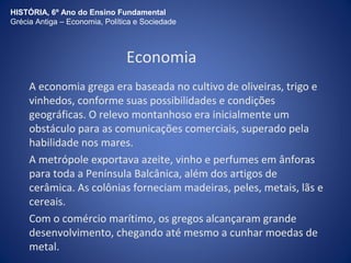 HISTÓRIA, 6º Ano do Ensino Fundamental 
Grécia Antiga – Economia, Política e Sociedade 
Economia 
A economia grega era baseada no cultivo de oliveiras, trigo e 
vinhedos, conforme suas possibilidades e condições 
geográficas. O relevo montanhoso era inicialmente um 
obstáculo para as comunicações comerciais, superado pela 
habilidade nos mares. 
A metrópole exportava azeite, vinho e perfumes em ânforas 
para toda a Península Balcânica, além dos artigos de 
cerâmica. As colônias forneciam madeiras, peles, metais, lãs e 
cereais. 
Com o comércio marítimo, os gregos alcançaram grande 
desenvolvimento, chegando até mesmo a cunhar moedas de 
metal. 
 