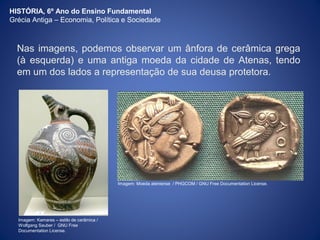 HISTÓRIA, 6º Ano do Ensino Fundamental 
Grécia Antiga – Economia, Política e Sociedade 
Nas imagens, podemos observar um ânfora de cerâmica grega 
(à esquerda) e uma antiga moeda da cidade de Atenas, tendo 
em um dos lados a representação de sua deusa protetora. 
Imagem: Kamares – estilo de cerâmica / 
Wolfgang Sauber / GNU Free 
Documentation License. 
Imagem: Moeda ateniense / PHGCOM / GNU Free Documentation License. 
 