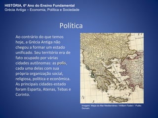 HISTÓRIA, 6º Ano do Ensino Fundamental 
Grécia Antiga – Economia, Política e Sociedade 
Política 
Ao contrário do que temos 
hoje, a Grécia Antiga não 
chegou a formar um estado 
unificado. Seu território era de 
fato ocupado por várias 
cidades autônomas: as ppoolliiss, 
cada uma delas com sua 
própria organização social, 
religiosa, política e econômica. 
As principais cidades-estado 
foram Esparta, Atenas, Tebas e 
Corinto. 
Imagem: Mapa do Mar Mediterrâneo / William Faden / Public 
Domain. 
 