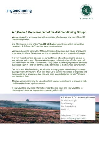 A S Green & Co is now part of the J M Glendinning Group!
We are pleased to announce that with immediate effect we are now part of the J M
Glendinning Group.
J M Glendinning is one of the Top-100 UK Brokers and brings with it tremendous
benefits to A S Green & Co and our local customer base.
We have chosen to work with J M Glendinning as they share our values of providing
a personal, local and face to face service from well trained and professional people.
It is very much business as usual for our customers who will continue to be able to
see us in our welcoming offices on Westborough, or have the benefit of a personal
visit from one of the team. Furthermore, Tony Green our Managing Director since the
business began in 1978 will continue to be committed to the business as Chairman.
Our tie in with J M Glendinning will allow us to bring greater value through increased
buying power with insurers. It will also allow us to tap into new areas of expertise and
the experience of a business that has also been long established here in Yorkshire
and the North East.
This is a very exciting time for us and we look forward to continuing to provide a high
quality service to our loyal customers.
If you would like any more information regarding this news or if you would like to
discuss your insurance requirements, please get in touch.
 