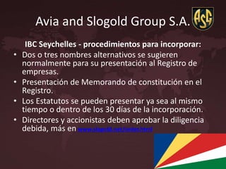 Avia and Slogold Group S.A.
IBC Seychelles - procedimientos para incorporar:
• Dos o tres nombres alternativos se sugieren
normalmente para su presentación al Registro de
empresas.
• Presentación de Memorando de constitución en el
Registro.
• Los Estatutos se pueden presentar ya sea al mismo
tiempo o dentro de los 30 días de la incorporación.
• Directores y accionistas deben aprobar la diligencia
debida, más en www.slogold.net/order.html
 