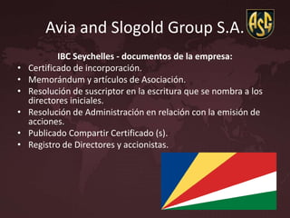 Avia and Slogold Group S.A.
IBC Seychelles - documentos de la empresa:
• Certificado de incorporación.
• Memorándum y artículos de Asociación.
• Resolución de suscriptor en la escritura que se nombra a los
directores iniciales.
• Resolución de Administración en relación con la emisión de
acciones.
• Publicado Compartir Certificado (s).
• Registro de Directores y accionistas.
 