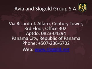 Avia and Slogold Group S.A.
Via Ricardo J. Alfaro, Century Tower,
3rd Floor, Office 302
Aptdo. 0823-04294
Panama City, Republic of Panama
Phone: +507-236-6702
Web: www.slogold.net
 