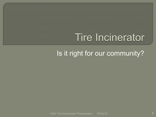 Is it right for our community?




ASG Tire Incinerator Presentation   10/02/12   1
 