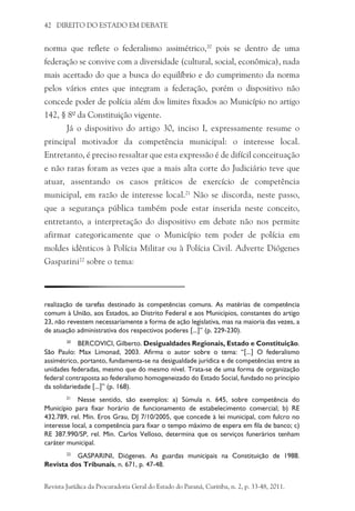 42 DIREITO DO ESTADO EM DEBATE
norma que reflete o federalismo assimétrico,20
pois se dentro de uma
federação se convive com a diversidade (cultural, social, econômica), nada
mais acertado do que a busca do equilíbrio e do cumprimento da norma
pelos vários entes que integram a federação, porém o dispositivo não
concede poder de polícia além dos limites fixados ao Município no artigo
142, § 8º da Constituição vigente.
Já o dispositivo do artigo 30, inciso I, expressamente resume o
principal motivador da competência municipal: o interesse local.
Entretanto, é preciso ressaltar que esta expressão é de difícil conceituação
e não raras foram as vezes que a mais alta corte do Judiciário teve que
atuar, assentando os casos práticos de exercício de competência
municipal, em razão de interesse local.21
Não se discorda, neste passo,
que a segurança pública também pode estar inserida neste conceito,
entretanto, a interpretação do dispositivo em debate não nos permite
afirmar categoricamente que o Município tem poder de polícia em
moldes idênticos à Polícia Militar ou à Polícia Civil. Adverte Diógenes
Gasparini22
sobre o tema:
realização de tarefas destinado às competências comuns. As matérias de competência
comum à União, aos Estados, ao Distrito Federal e aos Municípios, constantes do artigo
23, não revestem necessariamente a forma de ação legislativa, mas na maioria das vezes, a
de atuação administrativa dos respectivos poderes [...]” (p. 229-230).
20
	 BERCOVICI, Gilberto. Desigualdades Regionais, Estado e Constituição.
São Paulo: Max Limonad, 2003. Afirma o autor sobre o tema: “[...] O federalismo
assimétrico, portanto, fundamenta-se na desigualdade jurídica e de competências entre as
unidades federadas, mesmo que do mesmo nível. Trata-se de uma forma de organização
federal contraposta ao federalismo homogeneizado do Estado Social, fundado no princípio
da solidariedade [...]” (p. 168).
21
	 Nesse sentido, são exemplos: a) Súmula n. 645, sobre competência do
Município para fixar horário de funcionamento de estabelecimento comercial; b) RE
432.789, rel. Min. Eros Grau, DJ 7/10/2005, que concede à lei municipal, com fulcro no
interesse local, a competência para fixar o tempo máximo de espera em fila de banco; c)
RE 387.990/SP, rel. Min. Carlos Velloso, determina que os serviços funerários tenham
caráter municipal.
22	
GASPARINI, Diógenes. As guardas municipais na Constituição de 1988.
Revista dos Tribunais, n. 671, p. 47-48.
Revista Jurídica da Procuradoria Geral do Estado do Paraná, Curitiba, n. 2, p. 33-48, 2011.
 