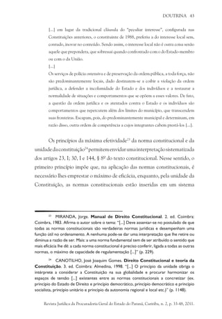DOUTRINA 43
[...] em lugar da tradicional cláusula do “peculiar interesse”, configurada nas
Constituições anteriores, o constituinte de 1988, preferiu a do interesse local sem,
contudo, inovar no conteúdo. Sendo assim, o interesse local não é outra coisa senão
aquele que prepondera, que sobressai quando confrontado com o do Estado-membro
ou com o da União.
[...]
Os serviços de polícia ostensiva e de preservação da ordem pública, a toda força, não
são predominantemente locais, dado destinarem-se a coibir a violação da ordem
jurídica, a defender a incolumidade do Estado e dos indivíduos e a restaurar a
normalidade de situações e comportamentos que se opõem a esses valores. De fato,
a questão da ordem jurídica e os atentados contra o Estado e os indivíduos são
comportamentos que repercutem além dos limites do município, que transcendem
suas fronteiras. Escapam, pois, do predominantemente municipal e determinam, em
razão disso, outra ordem de competência a cujos integrantes cabem prestá-los [...].
Os princípios da máxima efetividade23
da norma constitucional e da
unidadedaconstituição24
permitemenvidarumainterpretaçãosistematizada
dos artigos 23, I; 30, I e 144, § 8º do texto constitucional. Nesse sentido, o
primeiro princípio impõe que, na aplicação das normas constitucionais, é
necessário lhes emprestar o máximo de eficácia, enquanto, pela unidade da
Constituição, as normas constitucionais estão inseridas em um sistema
23
	 MIRANDA, Jorge. Manual de Direito Constitucional. 2. ed. Coimbra:
Coimbra, 1983. Afirma o autor sobre o tema: “[...] Deve assentar-se no postulado de que
todas as normas constitucionais são verdadeiras normas jurídicas e desempenham uma
função útil no ordenamento. A nenhuma pode-se dar uma interpretação que lhe retire ou
diminua a razão de ser. Mais: a uma norma fundamental tem de ser atribuído o sentido que
mais eficácia lhe dê: a cada norma constitucional é preciso conferir, ligada a todas as outras
normas, o máximo de capacidade de regulamentação [...]” (p. 229).
24
	 CANOTILHO, José Joaquim Gomes. Direito Constitucional e teoria da
Constituição. 3. ed. Coimbra: Almedina, 1998. “[...] O princípio da unidade obriga o
intérprete a considerar a Constituição na sua globalidade e procurar harmonizar os
espaços de tensão [...] existentes entre as normas constitucionais a concretizar (ex.
princípio do Estado de Direito e princípio democrático, princípio democrático e princípio
socialista, princípio unitário e princípio da autonomia regional e local etc.)” (p. 1148).
Revista Jurídica da Procuradoria Geral do Estado do Paraná, Curitiba, n. 2, p. 33-48, 2011.
 
