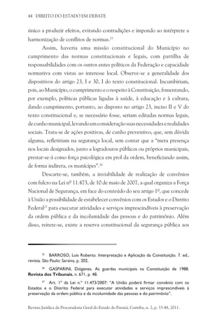 44 DIREITO DO ESTADO EM DEBATE
único a produzir efeitos, evitando contradições e impondo ao intérprete a
harmonização de conflitos de normas.25
Assim, haveria uma missão constitucional do Município no
cumprimento das normas constitucionais e legais, com partilha de
responsabilidades com os outros entes políticos da Federação e capacidade
normativa com vistas ao interesse local. Observe-se a generalidade dos
dispositivos do artigo 23, I e 30, I do texto constitucional. Incumbiriam,
pois, ao Município, o cumprimento e o respeito à Constituição, fomentando,
por exemplo, políticas públicas ligadas à saúde, à educação e à cultura,
dando cumprimento, portanto, ao disposto no artigo 23, inciso II e V do
texto constitucional e, se necessário fosse, seriam editadas normas legais,
decunhomunicipal,levandoemconsideraçãosuasnecessidadeserealidades
sociais. Trata-se de ações positivas, de cunho preventivo, que, sem dúvida
alguma, refletiriam na segurança local, sem contar que a “mera presença
nos locais designados, junto a logradouros públicos ou próprios municipais,
prestar-se-á como força psicológica em prol da ordem, beneficiando assim,
de forma indireta, os munícipes”.26
Descarte-se, também, a inviabilidade de realização de convênios
com fulcro na Lei nº 11.473, de 10 de maio de 2007, a qual organiza a Força
Nacional de Segurança, em face do conteúdo do seu artigo 1º, que concede
à União a possibilidade de estabelecer convênios com os Estados e o Distrito
Federal27
para executar atividades e serviços imprescindíveis à preservação
da ordem pública e da incolumidade das pessoas e do patrimônio. Além
disso, reitere-se, existe a reserva constitucional da segurança pública aos
25
	 BARROSO, Luis Roberto. Interpretação e Aplicação da Constituição. 7. ed.,
revista. São Paulo: Saraiva, p. 202.
26
	 GASPARINI, Diógenes. As guardas municipais na Constituição de 1988.
Revista dos Tribunais, n. 671, p. 48.
27
	 Art. 1º da Lei n.º 11.473/2007: “A União poderá firmar convênio com os
Estados e o Distrito Federal para executar atividades e serviços imprescindíveis à
preservação da ordem pública e da incolumidade das pessoas e do patrimônio”.
Revista Jurídica da Procuradoria Geral do Estado do Paraná, Curitiba, n. 2, p. 33-48, 2011.
 