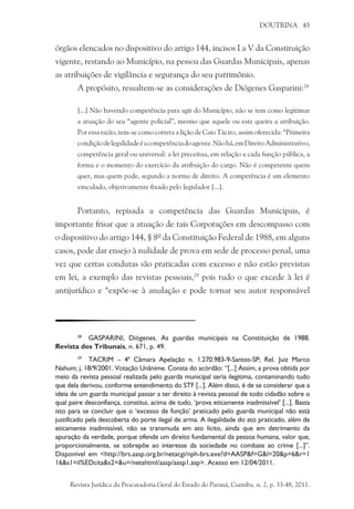 DOUTRINA 45
órgãos elencados no dispositivo do artigo 144, incisos I a V da Constituição
vigente, restando ao Município, na pessoa das Guardas Municipais, apenas
as atribuições de vigilância e segurança do seu patrimônio.
A propósito, ressaltem-se as considerações de Diógenes Gasparini:28
[...] Não havendo competência para agir do Município, não se tem como legitimar
a atuação do seu “agente policial”, mesmo que aquele ou este queira a atribuição.
Por essa razão, tem-se como correta a lição de Caio Tácito, assim oferecida: “Primeira
condiçãodelegalidadeéacompetênciadoagente.Nãohá,emDireitoAdministrativo,
competência geral ou universal: a lei preceitua, em relação a cada função pública, a
forma e o momento do exercício da atribuição do cargo. Não é competente quem
quer, mas quem pode, segundo a norma de direito. A competência é um elemento
vinculado, objetivamente fixado pelo legislador [...].
Portanto, repisada a competência das Guardas Municipais, é
importante frisar que a atuação de tais Corporações em descompasso com
o dispositivo do artigo 144, § 8º da Constituição Federal de 1988, em alguns
casos, pode dar ensejo à nulidade de prova em sede de processo penal, uma
vez que certas condutas são praticadas com excesso e não estão previstas
em lei, a exemplo das revistas pessoais,29
pois tudo o que excede à lei é
antijurídico e “expõe-se à anulação e pode tornar seu autor responsável
28
	 GASPARINI, Diógenes. As guardas municipais na Constituição de 1988.
Revista dos Tribunais, n. 671, p. 49.
29
	 TACRIM – 4ª Câmara Apelação n. 1.270.983-9-Santos-SP; Rel. Juiz Marco
Nahum; j. 18/9/2001. Votação Unânime. Consta do acórdão: “[...] Assim, a prova obtida por
meio da revista pessoal realizada pelo guarda municipal seria ilegítima, contaminando tudo
que dela derivou, conforme entendimento do STF [...]. Além disso, é de se considerar que a
ideia de um guarda municipal passar a ter direito à revista pessoal de todo cidadão sobre o
qual paire desconfiança, constitui, acima de tudo, ‘prova eticamente inadmissível’ [...]. Basta
isto para se concluir que o ‘excesso de função’ praticado pelo guarda municipal não está
justificado pela descoberta do porte ilegal de arma. A ilegalidade do ato praticado, além de
eticamente inadmissível, não se transmuda em ato lícito, ainda que em detrimento da
apuração da verdade, porque ofende um direito fundamental da pessoa humana, valor que,
proporcionalmente, se sobrepõe ao interesse da sociedade no combate ao crime [...]”.
Disponível em <http://brs.aasp.org.br/netacgi/nph-brs.exe?d=AASP&f=G&l=20&p=6&r=1
16&s1=il%EDcita&s2=&u=/netahtml/aasp/aasp1.asp>. Acesso em 12/04/2011.
Revista Jurídica da Procuradoria Geral do Estado do Paraná, Curitiba, n. 2, p. 33-48, 2011.
 