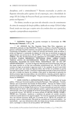 46 DIREITO DO ESTADO EM DEBATE
disciplinar, civil e criminalmente”.30
Restam excetuadas as prisões em
flagrante efetuadas pelos agentes de tal corporação, ante a literalidade do
artigo 301 do Código de Processo Penal, que autoriza qualquer um a efetuar
prisão em flagrante.31
Por último, ressalte-se que tem sido afastada a tese de cometimento
de crime de usurpação de função pública, tipificado no artigo 328 do Código
Penal, tendo em vista que o sujeito ativo da conduta deve ser o particular,
segundo a jurisprudência majoritária.32
30
	 GASPARINI, Diógenes. As guardas municipais na Constituição de 1988.
Revista dos Tribunais, n. 671, p. 48.
31
	 HC 109592/SP, Rel. Min. Napoleão Nunes Maia Filho, julgamento em
18/02/2010, publicado em DJe 29/03/2010: “Ementa: [...] Embora a Guarda Municipal não
possua a atribuição de polícia ostensiva, mas apenas aquelas previstas no art. 144, § 8º da
Constituição da República, sendo o delito de natureza permanente, pode ela efetuar a
prisão em flagrante e a apreensão de objetos do crime que se encontrem na posse do
agente infrator, nos termos do art. 301 do CPP [...]”. No mesmo sentido: HC 129932/SP
HABEAS – Rel. Min. Arnaldo Esteves Lima, julgamento em 15/12/2009, publicado em DJE
01.02.2010. CORPUS 2009/0035533 “PROCESSUAL PENAL. HABEAS CORPUS.
TRÁFICO ILÍCITO DE ENTORPECENTES. PRISÃO EM FLAGRANTE. GUARDA
MUNICIPAL. NULIDADE DA AÇÃO PENAL. INEXISTÊNCIA. ART. 301 DO CPP.
ORDEM DENEGADA. 1. A prisão em flagrante efetuada pela Guarda Municipal, ainda que
não esteja inserida no rol das suas atribuições constitucionais (art. 144, § 8º, da CF),
constitui ato legal, em proteção à segurança social. 2. Se a qualquer do povo é permitido
prender quem quer que esteja em flagrante delito, não há falar em proibição ao guarda
municipal de proceder à prisão. 3. Eventual irregularidade praticada na fase pré-processual
não tem o condão de inquinar de nulidade a ação penal, se observadas as garantias do
devido processo legal, da ampla defesa e do contraditório, restando, portanto, legítima a
sentençacondenatória.4.Ordemdenegada.”<http://www.stj.jus.br/SCON/jurisprudencia>.
Acesso em 04/04/2011.
32
	 CRIME CONTRA A ADMINISTRAÇÃO PÚBLICA – Usurpação de função
pública – Prática por funcionário público da Guarda Municipal – Não tipificação – Funções,
ademais, que se aproximam das funções da Polícia Militar – Recurso de ‘habeas corpus’
provido para o trancamento do inquérito policial. Voto vencido. O crime de usurpação
pública está inscrito no Código Penal entre os ‘Crimes praticados por particular contra a
Administração em Geral’, não sendo tipificado quando o agente é funcionário da própria
administração, salvo se em atividade de tal forma gritantemente anômala, que o faça igual
ao particular intruso.” (RT 507/357, no mesmo sentido: RT 687/305, 390/283, 725/680-1,
490/283 etc.). Entretanto, ressalve-se a existência de posição em sentido contrário,
conforme se pode observar do seguinte julgado: “O crime de usurpação de função pública
não é de natureza funcional, desde que, na previsão do art. 328 do CP, praticado por
particular contra a Administração. Mas pode ser cometido por funcionário público – ou
assemelhado – que atue dolosamente além dos limites de sua função, comprometendo,
assim, o prestígio e o decoro do serviço público” (RT 637/276).
Revista Jurídica da Procuradoria Geral do Estado do Paraná, Curitiba, n. 2, p. 33-48, 2011.
 