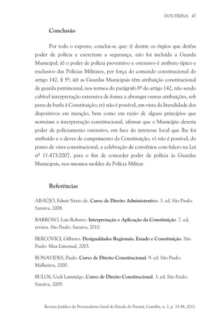 DOUTRINA 47
Conclusão
Por todo o exposto, conclui-se que: i) dentre os órgãos que detêm
poder de polícia e exercitam a segurança, não foi incluída a Guarda
Municipal; ii) o poder de polícia preventivo e ostensivo é atributo típico e
exclusivo das Polícias Militares, por força do comando constitucional do
artigo 142, § 5º; iii) as Guardas Municipais têm atribuição constitucional
de guarda patrimonial, nos termos do parágrafo 8º do artigo 142, não sendo
cabível interpretação extensiva de forma a abranger outras atribuições, sob
pena de burla à Constituição; iv) não é possível, em vista da literalidade dos
dispositivos em menção, bem como em razão de alguns princípios que
norteiam a interpretação constitucional, afirmar que o Município deteria
poder de policiamento ostensivo, em face do interesse local que lhe foi
atribuído e o dever de cumprimento da Constituição; v) não é possível, do
ponto de vista constitucional, a celebração de convênios com fulcro na Lei
nº 11.473/2007, para o fim de conceder poder de polícia às Guardas
Municipais, nos mesmos moldes da Polícia Militar.
Referências
ARAÚJO, Edmir Netto de. Curso de Direito Administrativo. 3. ed. São Paulo:
Saraiva, 2008.
BARROSO, Luis Roberto. Interpretação e Aplicação da Constituição. 7. ed,
revista. São Paulo: Saraiva, 2010.
BERCOVICI, Gilberto. Desigualdades Regionais, Estado e Constituição. São
Paulo: Max Limonad, 2003.
BONAVIDES, Paulo. Curso de Direito Constitucional. 9. ed. São Paulo:
Malheiros, 2000.
BULOS, Uadi Lammêgo. Curso de Direito Constitucional. 3. ed. São Paulo:
Saraiva, 2009.
Revista Jurídica da Procuradoria Geral do Estado do Paraná, Curitiba, n. 2, p. 33-48, 2011.
 