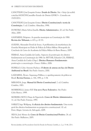 48 DIREITO DO ESTADO EM DEBATE
CANOTILHO, José Joaquim Gomes. Estado de Direito. Site <http://pt.scribd.
com/doc/43038759/Canotilho-Estado-de-Direito-LIVRO>. Consulta em
15/03/2011.
CANOTILHO, José Joaquim Gomes. Direito Constitucional e teoria da
Constituição. 3. ed. Coimbra: Almedina, 1998.
DI PIETRO, Maria Sylvia Zanella. Direito Administrativo. 20. ed. São Paulo:
Atlas, 2008.
GASPARINI, Diógenes. As guardas municipais na Constituição de 1988.
Revista dos Tribunais, n. 671, p. 47-53.
GUEDES, Alexandre David de Sousa. A problemática da interferência das
Guardas Municipais no Poder de Polícia da Polícia Militar. Monografia de
Conclusão de Curso da Academia da Polícia Militar do Barro Branco, 2009.
FERRAZ, Anna Candida da Cunha. Aspectos da positivação dos direitos
fundamentais na Constituição de 1988. In: Bittar, Eduardo C.B.; Ferraz,
Anna Candida da Cunha (Orgs.). Direitos Humanos Fundamentais:
positivação e concretização. Osasco: Edifieo, 2006.
FIORILLO, Celso Antonio Pacheco. O direito de antena em face do Direito
Ambiental no Brasil. São Paulo: Saraiva, 2000.
LAZZARINI, Álvaro. Segurança Pública e o aperfeiçoamento da polícia no
Brasil. Revista Forense, n. 316, 1991, p. 3-34.
MIRANDA, Jorge. Manual de Direito Constitucional. 2. ed. Coimbra:
Coimbra, 1983.
MORBIDELLI, Janice H.F. Um novo Pacto Federativo. São Paulo:
Celso Bastos, 1999.
MOREIRA NETO, Diogo de Figueiredo. Curso de Direito Administrativo.
11. ed. São Paulo: Forense, 1997.
SARLET, Ingo Wolfgang. A eficácia dos direitos fundamentais. Uma teoria
geral dos direitos fundamentais na perspectiva constitucional. 10. ed.
Porto Alegre: Livraria do Advogado, 2009.
SILVA, José Afonso da. Curso de Direito Constitucional Positivo. 24. ed.
São Paulo: Malheiros, 2005.
Revista Jurídica da Procuradoria Geral do Estado do Paraná, Curitiba, n. 2, p. 33-48, 2011.
 