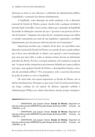 34 DIREITO DO ESTADO EM DEBATE
destacam-se entre os seus alicerces: a submissão do administrador público
à legalidade e a proteção dos direitos fundamentais.
A legalidade, como limitação de poder mediante a lei, é dimensão
essencial do Estado de Direito, porque vincula toda e qualquer atividade à
previsão legal. Canotilho,3
nessa esteira, afirma que o princípio da legalidade
dá sentido às afirmações correntes de que o “governo é um governo de leis e
não de homens”, “ninguém está acima da lei”, mormente porque esta reflete
a vontade comunitária, por meio de um Legislativo, organizado e escolhido
legitimamente, por um processo eleitoral, previsto na Constituição.4
Importante ressaltar que o império da lei deve ser entendido como
dimensão essencial do Estado de Direito, no sentido de que o poder político
não é livre, mas subordinado ao direito, em especial a uma Constituição,
pois atua por meio dela, e todas as demais normas devem ser informadas
pela ideia de direito. Por isso, a atuação mediante a lei comporta a noção de
que “só quem tenha competência previamente definida por regras jurídicas
está apto, num qualquer Estado de Direito, a desempenhar funções, com o
selo de autoridade pública”.5
Por conseguinte, todo o exercício decorrente
do poder de polícia se curva à legalidade.
De outro lado, não menos importante ao Estado de Direito, são os
direitos fundamentais. Destaque-se que nossa Carta Constitucional elenca
um longo catálogo de tal espécie de direitos, impondo também à
Administração Pública sua velada observância, mesmo porque integram o
3
	 CANOTILHO, José Joaquim Gomes. Estado de Direito. Disponível em
http://pt.scribd.com/doc/43038759/Canotilho-Estado-de-Direito-LIVRO. Consulta em
15/03/2011, p. 22.
4
	 CANOTILHO, José Joaquim Gomes. Estado de Direito. Disponível em
http://pt.scribd.com/doc/43038759/Canotilho-Estado-de-Direito-LIVRO. Consulta em
15/03/2011, p. 22.
5
	 CANOTILHO, José Joaquim Gomes. Estado de Direito. Disponível em
http://pt.scribd.com/doc/43038759/Canotilho-Estado-de-Direito-LIVRO. Consulta em
15/03/2011, p. 18.
Revista Jurídica da Procuradoria Geral do Estado do Paraná, Curitiba, n. 2, p. 33-48, 2011.
 