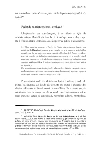 DOUTRINA 35
núcleo fundamental da Constituição, ex-vi do disposto no artigo 60, § 4º,
inciso IV.
Poder de polícia: conceito e evolução
Ultrapassadas tais considerações, é de relevo a lição da
administrativista Maria Sylvia Zanella Di Pietro,6
que, com a clareza que
lhe é peculiar, afirma sobre a evolução do poder de polícia e seu conceito:
[...] Num primeiro momento o Estado de Direito desenvolveu-se baseado nos
princípios do liberalismo, em que a preocupação era a de assegurar ao indivíduo
uma série de direitos subjetivos, dentre os quais a liberdade. [...] A regra era o livre
exercício dos direitos individuais amplamente assegurados [...] a atuação estatal
constituía exceção, só podendo limitar o exercício dos direitos individuais para
assegurar a ordem pública. A polícia administrativa era essencialmente uma polícia
de segurança.
Um segundo momento se inicia quando o Estado liberal começa a transformar-se
em Estado intervencionista; a sua atuação não se limita mais à segurança e passa a
se estender também à ordem econômica e social [...].
Pelo conceito moderno, adotado no direito brasileiro, o poder de
polícia é a atividade do Estado que consiste em limitar o exercício dos
direitos individuais em benefício do interesse público.7
Este, por sua vez, diz
respeito aos mais variados setores da sociedade, tais como segurança, saúde,
meio ambiente, defesa do consumidor, patrimônio cultural, propriedade.
6
	 DI PIETRO, Maria Sylvia Zanella. Direito Administrativo, 20. ed. São Paulo:
Atlas, 2007, p. 102-104.
7
	 ARAÚJO, Edmir Netto de. Curso de Direito Administrativo. 3. ed. São
Paulo: Saraiva, 2007, p. 995. Afirma o autor sobre o tema: “[...] Realmente é o poder de
polícia, em uma primeira imagem, um ‘mecanismo de frenagem’ que é inerente à
Administração, para que, em nome da harmonização do exercício de direitos e interesse
público contenha os abusos do direito individual, detendo a atividade do particular que se
revelar prejudicial ao bem-estar social e à tranquilidade do cidadão [...]” (p. 995).
Revista Jurídica da Procuradoria Geral do Estado do Paraná, Curitiba, n. 2, p. 33-48, 2011.
 