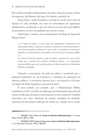 36 DIREITO DO ESTADO EM DEBATE
Daí a divisão da polícia administrativa em vários ramos de atuação: polícia
de segurança, das florestas, das águas, de trânsito, sanitária8
etc.
Dessa forma, o poder de polícia se estende de acordo com o ramo de
atuação de cada atividade, em razão da conveniência da organização
administrativa, ressaltando-se que esta divisão tem um valor mais didático
do que prático, em face da amplitude que reveste o tema.
Ainda sobre o assunto, são as considerações de Diogo de Figueiredo
Moreira Neto:9
[...] O poder de polícia é a mais antiga das manifestações administrativas das
organizações políticas. Surgiu para assegurar um mínimo de ordem que permitisse a
convivência tranquila e produtiva do corpo social e suas primeiras manifestações
dirigiram-se à manutenção da ordem pública através de ações de segurança pública
[...].
A evolução do Estado estendeu o poder de polícia à proteção de outros valores,
sempre que o exercício de atividades individuais pudesse a vir comprometer
interesses públicos que, com o aperfeiçoamento do direito, passaram a ser legalmente
definidos e protegidos.
Operada a conceituação de poder de polícia e ressaltando que o
principal fundamento de sua existência é o princípio da supremacia do
interesse público, é conveniente destacar que o seu exercício se dá tanto
em âmbito de Poder Legislativo como de Executivo.
É nesse sentido, por exemplo, que a Administração Pública
regulamenta as leis e controla sua aplicação preventivamente (por meio de
ordens, notificações, licenças ou autorizações) ou com a adoção de “medidas
repressivas, tais como: dissolução de reunião, interdição de atividade,
apreensão de mercadorias, aplicação de multas etc., sempre com o escopo
8
	 ARAÚJO, Edmir Netto de. Curso de Direito Administrativo. 3. ed. São
Paulo: Saraiva, 2007, p. 1003.
9
	 MOREIRA NETO, Diogo de Figueiredo. Curso de Direito Administrativo.
11. ed. São Paulo: Forense, 1997, p. 300-301.
Revista Jurídica da Procuradoria Geral do Estado do Paraná, Curitiba, n. 2, p. 33-48, 2011.
 