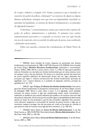DOUTRINA 37
de coagir o infrator a cumprir a lei. Assim, constata-se que é inserida, no
exercício do poder de polícia, a limitação10
ao exercício de algum ou alguns
direitos individuais, restrição esta que tem sua legitimidade vinculada ao
princípio da legalidade, ao sistema de direitos fundamentais e ao princípio
da dignidade humana.11
A doutrina,12
costumeiramente, ensina que existem duas espécies de
poder de polícia: administrativa e judiciária. A primeira tem caráter
eminentemente preventivo e a segunda, ao reverso, tem sua ação focada
em atos de repressão, não no sentido de aplicação de penas, mas auxiliando
o Judiciário neste mister.
Sobre essa questão, constam das considerações de Edmir Netto de
Araújo:13
10
	 FERRAZ, Anna Candida da Cunha. Aspectos da positivação dos direitos
fundamentais na Constituição de 1988. In: Bittar, Eduardo C.B.; Ferraz, Anna Candida
da Cunha (Orgs.). Direitos Humanos Fundamentais: positivação e concretização.
Osasco: Edifieo, 2006. Afirma a autora sobre o tema: “[...] Não há regra geral específica
sobre as limitações e as restrições aos direitos fundamentais que, em nosso sistema, como
em qualquer outro, não são absolutos. Os limites e as restrições, quando não decorrem
da norma específica definidora de determinado direito são, em regra, deduzidos dos
princípios que regem o ‘sistema constitucional dos direitos fundamentais’ (princípio da
legalidade, com a reserva absoluta ou a proibição de legislação restritiva, princípio da
igualdade etc.)” (p. 172).
11
	 SARLET, Ingo Wolfgang. A eficácia dos direitos fundamentais. Uma teoria
geral dos direitos fundamentais na perspectiva constitucional. 10. ed. Porto Alegre: Livraria
do Advogado, 2009. Afirma o autor sobre o tema: “[...] A dignidade, como qualidade
intrínseca da pessoa humana, é algo que simplesmente existe, sendo irrenunciável e
inalienável, na medida em que constitui elemento que qualifica o ser humano como tal e dele
não pode ser destacado, de tal sorte que não se pode cogitar na possibilidade de determinada
pessoa ser titular de uma pretensão a que lhe seja concedida a dignidade. Esta, portanto,
como elemento integrante e irrenunciável da natureza da pessoa humana, é algo que se
reconhece, respeita e protege, mas não que possa ser criado ou lhe possa ser retirado, já
que existe em cada ser humano como algo que lhe é inerente [...]” (p. 100-101).
12
	 ARAÚJO, Edmir Netto de. Curso de Direito Administrativo. 3. ed. São
Paulo: Saraiva, p. 1003. DI PIETRO, Maria Sylvia Zanella. Direito Administrativo. 20. ed.
São Paulo: Atlas, 2007, p. 105-106.
13
	 ARAÚJO, Edmir Netto. Curso de Direito Administrativo. 3. ed. São Paulo:
Saraiva, 2007, p. 1000.
Revista Jurídica da Procuradoria Geral do Estado do Paraná, Curitiba, n. 2, p. 33-48, 2011.
 