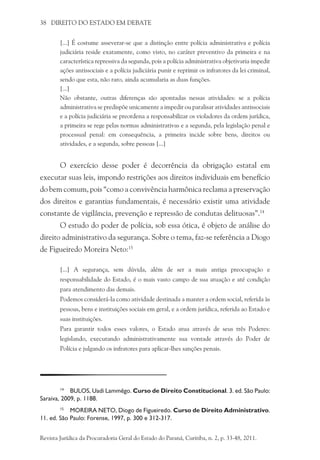 38 DIREITO DO ESTADO EM DEBATE
[...] É costume asseverar-se que a distinção entre polícia administrativa e polícia
judiciária reside exatamente, como visto, no caráter preventivo da primeira e na
característica repressiva da segunda, pois a polícia administrativa objetivaria impedir
ações antissociais e a polícia judiciária punir e reprimir os infratores da lei criminal,
sendo que esta, não raro, ainda acumularia as duas funções.
[...]
Não obstante, outras diferenças são apontadas nessas atividades: se a polícia
administrativa se predispõe unicamente a impedir ou paralisar atividades antissociais
e a polícia judiciária se preordena a responsabilizar os violadores da ordem jurídica,
a primeira se rege pelas normas administrativas e a segunda, pela legislação penal e
processual penal: em consequência, a primeira incide sobre bens, direitos ou
atividades, e a segunda, sobre pessoas [...]
O exercício desse poder é decorrência da obrigação estatal em
executar suas leis, impondo restrições aos direitos individuais em benefício
do bem comum, pois “como a convivência harmônica reclama a preservação
dos direitos e garantias fundamentais, é necessário existir uma atividade
constante de vigilância, prevenção e repressão de condutas delituosas”.14
O estudo do poder de polícia, sob essa ótica, é objeto de análise do
direito administrativo da segurança. Sobre o tema, faz-se referência a Diogo
de Figueiredo Moreira Neto:15
[...] A segurança, sem dúvida, além de ser a mais antiga preocupação e
responsabilidade do Estado, é o mais vasto campo de sua atuação e até condição
para atendimento das demais.
Podemos considerá-la como atividade destinada a manter a ordem social, referida às
pessoas, bens e instituições sociais em geral, e a ordem jurídica, referida ao Estado e
suas instituições.
Para garantir todos esses valores, o Estado atua através de seus três Poderes:
legislando, executando administrativamente sua vontade através do Poder de
Polícia e julgando os infratores para aplicar-lhes sanções penais.
14
	 BULOS, Uadi Lammêgo. Curso de Direito Constitucional. 3. ed. São Paulo:
Saraiva, 2009, p. 1188.
15
	 MOREIRA NETO, Diogo de Figueiredo. Curso de Direito Administrativo.
11. ed. São Paulo: Forense, 1997, p. 300 e 312-317.
Revista Jurídica da Procuradoria Geral do Estado do Paraná, Curitiba, n. 2, p. 33-48, 2011.
 
