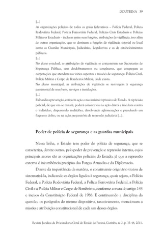 DOUTRINA 39
[...]
As organizações policiais de todos os graus federativos – Polícia Federal, Polícia
Rodoviária Federal, Polícia Ferroviária Federal, Polícias Civis Estaduais e Polícias
Militares Estaduais – incluem entre suas funções, atribuições de vigilância, isso além
de outras organizações, que se destinam a funções de vigilância setorial ou local
como as Guardas Municipais, Judiciárias, Legislativas e as de estabelecimentos
públicos.
[...]
No plano estadual, as atribuições de vigilância se concentram nas Secretarias de
Segurança Pública, seus desdobramentos ou congêneres, que congregam as
corporações que atendem aos vários aspectos e missões de segurança: Polícia Civil,
Polícia Militar e Corpo de Bombeiros Militar, onde exista.
No plano municipal, as atribuições de vigilância se restringem à segurança
patrimonial de seus bens, serviços e instalações.
[...]
Falhando a prevenção, entra em ação o mecanismo repressivo do Estado. A repressão
policial, de que ora se tratará, poderá consistir ou na ação direta e imediata contra
o indivíduo, dispersando multidões, dissolvendo aglomerações e prendendo em
flagrante delito, ou na ação preparatória da repressão judiciária [...].
Poder de polícia de segurança e as guardas municipais
Nessa linha, o Estado tem poder de polícia de segurança, que se
caracteriza, dentre outros, pelo poder de prevenção e repressão interna, cujos
principais atores são as organizações policiais do Estado, já que a repressão
externa é incumbência precípua das Forças Armadas e da Diplomacia.
Diante da importância da matéria, o constituinte originário tratou de
sistematizá-la, indicando os órgãos ligados à segurança, quais sejam, a Polícia
Federal, a Polícia rodoviária federal, a polícia ferroviária federal, a polícia
civil e a polícia militar e corpo de bombeiros, conforme consta do artigo 144
e incisos da Constituição Federal de 1988. E continuando a disciplina da
questão, os parágrafos do mesmo dispositivo, taxativamente, mencionam a
missão e atribuição constitucional de cada um desses órgãos.
Revista Jurídica da Procuradoria Geral do Estado do Paraná, Curitiba, n. 2, p. 33-48, 2011.
 