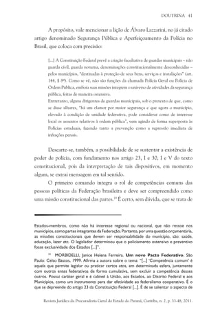 DOUTRINA 41
A propósito, vale mencionar a lição de Álvaro Lazzarini, no já citado
artigo denominado Segurança Pública e Aperfeiçoamento da Polícia no
Brasil, que coloca com precisão:
[...] A Constituição Federal prevê a criação facultativa de guardas municipais – não
guarda civil, guarda noturna, denominações constitucionalmente desconhecidas –
pelos municípios, “destinadas à proteção de seus bens, serviços e instalações” (art.
144, § 8º). Como se vê, não são funções da chamada Polícia Geral ou Polícia de
Ordem Pública, embora suas missões integrem o universo de atividades da segurança
pública, feitas de maneira ostensiva.
Entretanto, alguns dirigentes de guardas municipais, sob o pretexto de que, como
se disse alhures, “há um clamor por maior segurança e que agora o município,
elevado à condição de unidade federativa, pode considerar como de interesse
local os assuntos relativos à ordem pública”, vem agindo de forma superposta às
Polícias estaduais, fazendo tanto a prevenção como a repressão imediata de
infrações penais.
Descarte-se, também, a possibilidade de se sustentar a existência de
poder de polícia, com fundamento nos artigo 23, I e 30, I e V do texto
constitucional, pois da interpretação de tais dispositivos, em momento
algum, se extrai mensagem em tal sentido.
O primeiro comando integra o rol de competências comuns das
pessoas políticas da Federação brasileira e deve ser compreendido como
uma missão constitucional das partes.19
É certo, sem dúvida, que se trata de
Estados-membros, como não há interesse regional ou nacional, que não ressoe nos
municípios,comopartesintegrantesdaFederação.Portanto,porumaquestãoorçamentária,
as missões constitucionais que devem ser responsabilidade do município, são: saúde,
educação, lazer etc. O legislador determinou que o policiamento ostensivo e preventivo
fosse exclusividade dos Estados [...]”.
19
	 MORBIDELLI, Janice Helena Ferreira. Um novo Pacto Federativo. São
Paulo: Celso Bastos, 1999. Afirma a autora sobre o tema: “[...] ‘Competência comum’ é
aquela que permite legislar ou praticar certos atos, em determinada esfera, juntamente
com outros entes federativos de forma cumulativa, sem excluir a competência desses
outros. Possui caráter geral e é cabível à União, aos Estados, ao Distrito Federal e aos
Municípios, como um instrumento para dar efetividade ao federalismo cooperativo. É o
que se depreende do artigo 23 da Constituição Federal [...]. É de se salientar o aspecto de
Revista Jurídica da Procuradoria Geral do Estado do Paraná, Curitiba, n. 2, p. 33-48, 2011.
 