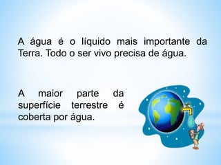 A água é o líquido mais importante da
Terra. Todo o ser vivo precisa de água.
A maior parte da
superfície terrestre é
coberta por água.
 