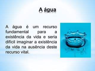 A água
A água é um recurso
fundamental para a
existência da vida e seria
difícil imaginar a existência
da vida na ausência deste
recurso vital.
 
