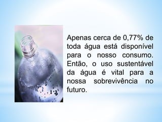 Apenas cerca de 0,77% de
toda água está disponível
para o nosso consumo.
Então, o uso sustentável
da água é vital para a
nossa sobrevivência no
futuro.
 