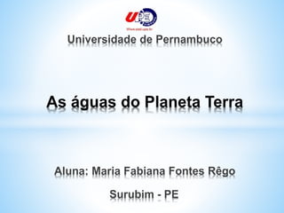 As águas do Planeta Terra
Universidade de Pernambuco
Aluna: Maria Fabiana Fontes Rêgo
Surubim - PE
 