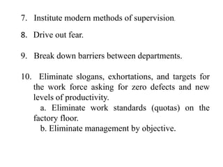 7. Institute modern methods of supervision.
8. Drive out fear.

9. Break down barriers between departments.

10. Eliminate slogans, exhortations, and targets for
   the work force asking for zero defects and new
   levels of productivity.
     a. Eliminate work standards (quotas) on the
   factory floor.
     b. Eliminate management by objective.
 