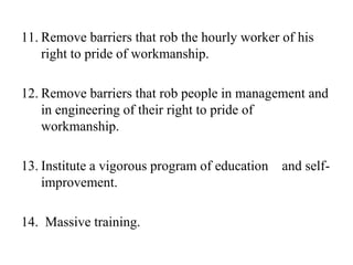 11. Remove barriers that rob the hourly worker of his
    right to pride of workmanship.

12. Remove barriers that rob people in management and
    in engineering of their right to pride of
    workmanship.

13. Institute a vigorous program of education and self-
    improvement.

14. Massive training.
 
