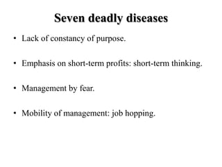 Seven deadly diseases
• Lack of constancy of purpose.

• Emphasis on short-term profits: short-term thinking.

• Management by fear.

• Mobility of management: job hopping.
 