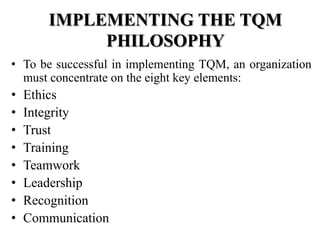 IMPLEMENTING THE TQM
            PHILOSOPHY
• To be successful in implementing TQM, an organization
  must concentrate on the eight key elements:
•   Ethics
•   Integrity
•   Trust
•   Training
•   Teamwork
•   Leadership
•   Recognition
•   Communication
 