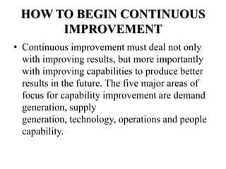 HOW TO BEGIN CONTINUOUS
      IMPROVEMENT
• Continuous improvement must deal not only
  with improving results, but more importantly
  with improving capabilities to produce better
  results in the future. The five major areas of
  focus for capability improvement are demand
  generation, supply
  generation, technology, operations and people
  capability.
 