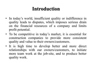 Introduction
• In today’s world, insufficient quality or indifference in
  quality leads to disputes, which imposes serious drain
  on the financial resources of a company and limits
  profit potential.
• To be competitive in today’s market, it is essential for
  construction companies to provide more consistent
  quality and value to their owners/customers.
• It is high time to develop better and more direct
  relationships with our owners/customers, to initiate
  more team work at the job-site, and to produce better
  quality work.
 