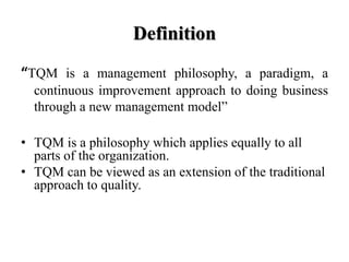Definition
“TQM is a management philosophy, a paradigm, a
  continuous improvement approach to doing business
  through a new management model”

• TQM is a philosophy which applies equally to all
  parts of the organization.
• TQM can be viewed as an extension of the traditional
  approach to quality.
 