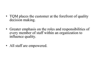 • TQM places the customer at the forefront of quality
  decision making.

• Greater emphasis on the roles and responsibilities of
  every member of staff within an organization to
  influence quality.

• All staff are empowered.
 