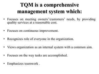 TQM is a comprehensive
         management system which:
• Focuses on meeting owners’/customers’ needs, by providing
  quality services at a reasonable cost.

• Focuses on continuous improvement.

• Recognizes role of everyone in the organization.

• Views organization as an internal system with a common aim.

• Focuses on the way tasks are accomplished.

• Emphasizes teamwork .
 