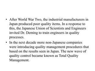• After World War Two, the industrial manufacturers in
  Japan produced poor quality items. In a response to
  this, the Japanese Union of Scientists and Engineers
  invited Dr. Deming to train engineers in quality
  processes.
• In the next decade more non-Japanese companies
  were introducing quality management procedures that
  based on the results seen in Japan. The new wave of
  quality control became known as Total Quality
  Management.
 