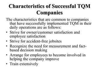 Characteristics of Successful TQM
            Companies
The characteristics that are common to companies
  that have successfully implemented TQM in their
  daily operations are as follows:
• Strive for owner/customer satisfaction and
  employee satisfaction
• Strive for accident-free jobsites
• Recognize the need for measurement and fact-
  based decision making
• Arrange for employees to become involved in
  helping the company improve
• Train extensively
 