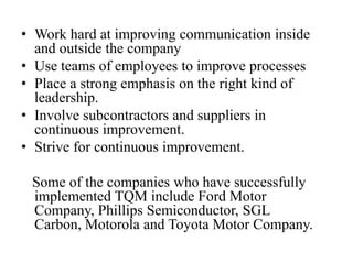 • Work hard at improving communication inside
  and outside the company
• Use teams of employees to improve processes
• Place a strong emphasis on the right kind of
  leadership.
• Involve subcontractors and suppliers in
  continuous improvement.
• Strive for continuous improvement.

 Some of the companies who have successfully
 implemented TQM include Ford Motor
 Company, Phillips Semiconductor, SGL
 Carbon, Motorola and Toyota Motor Company.
 