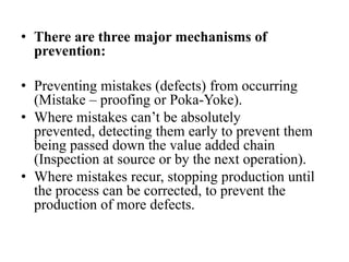 • There are three major mechanisms of
  prevention:

• Preventing mistakes (defects) from occurring
  (Mistake – proofing or Poka-Yoke).
• Where mistakes can’t be absolutely
  prevented, detecting them early to prevent them
  being passed down the value added chain
  (Inspection at source or by the next operation).
• Where mistakes recur, stopping production until
  the process can be corrected, to prevent the
  production of more defects.
 